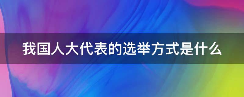 我国人大代表的选举方式是什么 我国人大代表选举方式是什么和什么