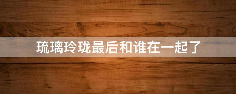 琉璃玲珑最后和谁在一起了 玲珑琉璃结局