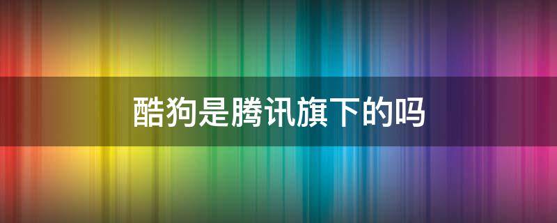 酷狗是腾讯旗下的吗 酷狗是腾讯旗下的吗?
