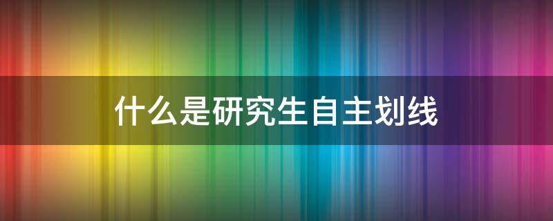 什么是研究生自主划线（研究生院自主划线是什么意思）