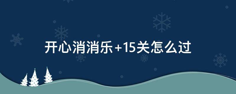 开心消消乐+15关怎么过 开心消消乐15关怎么过视频