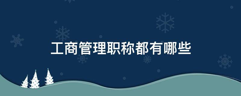 工商管理职称都有哪些（工商管理职称都有哪些专业）