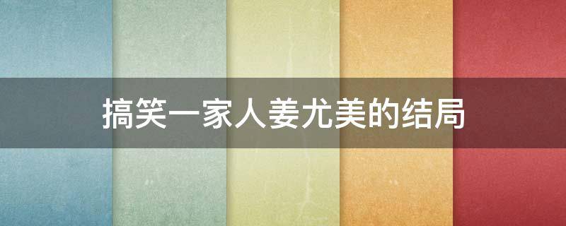 搞笑一家人姜尤美的结局（搞笑一家人姜尤美最后怎么了）