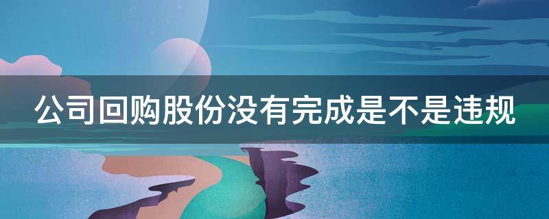 公司回购股份没有完成是不是违规（公司回购股份没有完成是不是违规了）