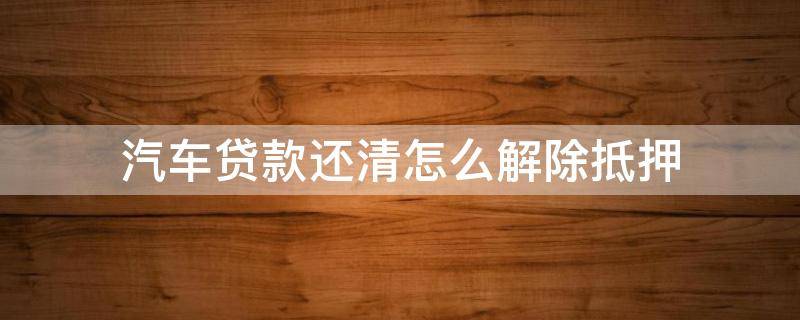 汽车贷款还清怎么解除抵押 车辆贷款还完如何解除抵押