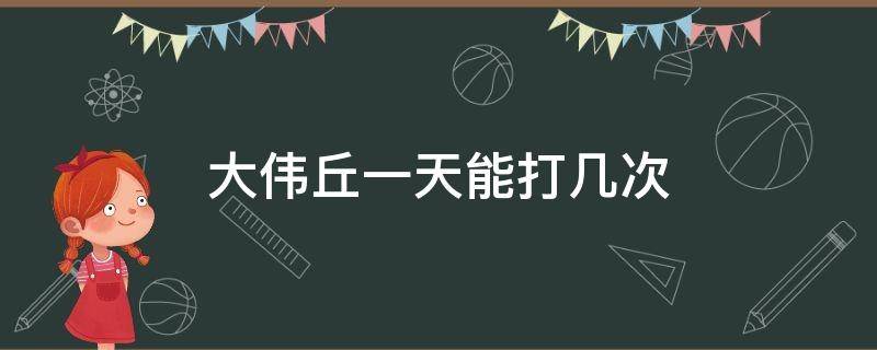 大伟丘一天能打几次 大伟丘一天几个