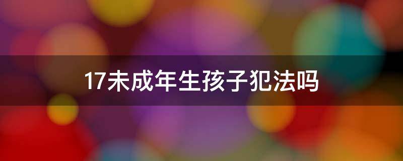17未成年生孩子犯法吗 未满18岁生孩子犯法吗