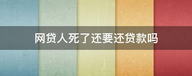 网贷人死了还要还贷款吗（网贷死后还需要还吗）