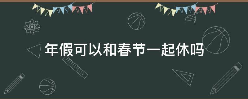 年假可以和春节一起休吗（婚假和春节假可以一起休吗）
