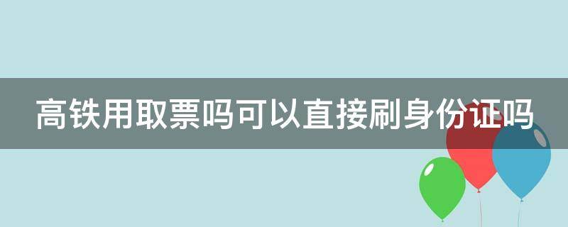 高铁用取票吗可以直接刷身份证吗（高铁是不是可以不用取票刷身份也可以的）