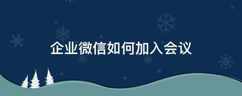企业微信如何加入会议 企业微信如何加入会议链接