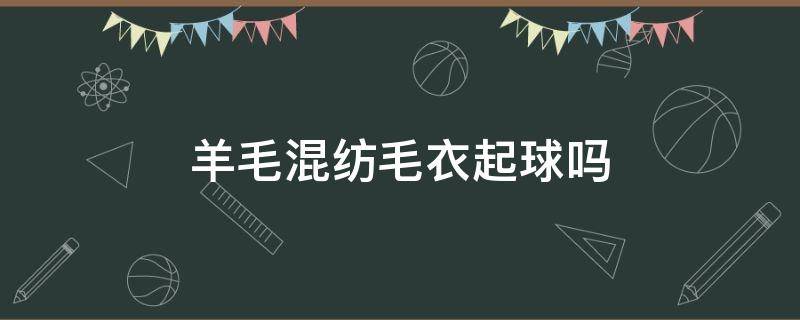 羊毛混纺毛衣起球吗（羊毛混纺毛衣会起球吗）