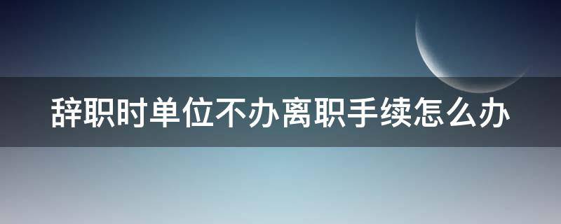 辞职时单位不办离职手续怎么办 辞职时单位不办离职手续怎么办理