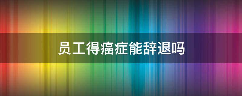 员工得癌症能辞退吗 员工有癌症,能辞退员工吗