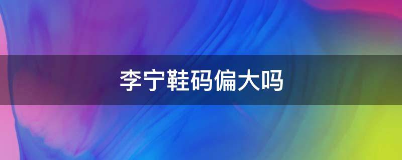 李宁鞋码偏大吗（李宁鞋子尺码偏大还是偏小）