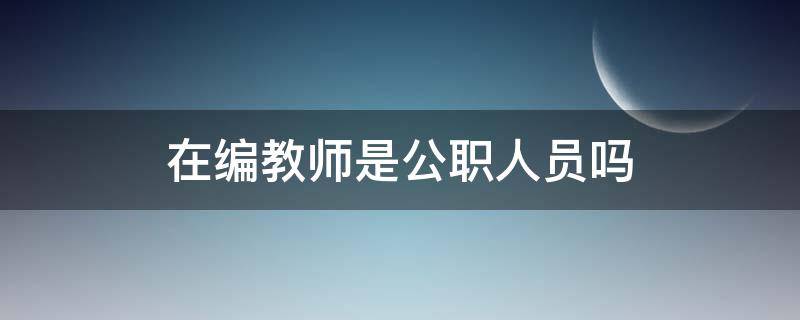 在编教师是公职人员吗 在编教师是公职人员吗?