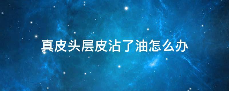 真皮头层皮沾了油怎么办（皮头沾上油）