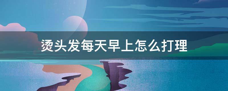 烫头发每天早上怎么打理 烫头后每天早上怎么打理
