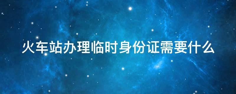 火车站办理临时身份证需要什么 火车站办理临时身份证需要什么东西