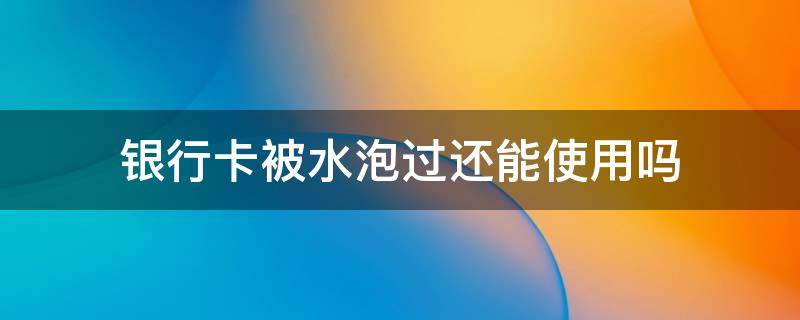 银行卡被水泡过还能使用吗 被水浸泡过的银行卡还能用吗