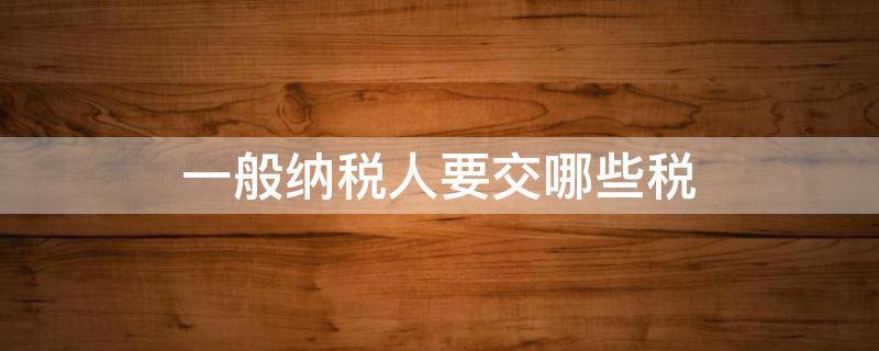 一般纳税人要交哪些税（一般纳税人需要缴什么税）