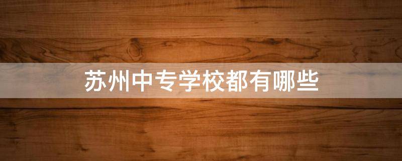 苏州中专学校都有哪些（苏州有哪些中等职业学校）