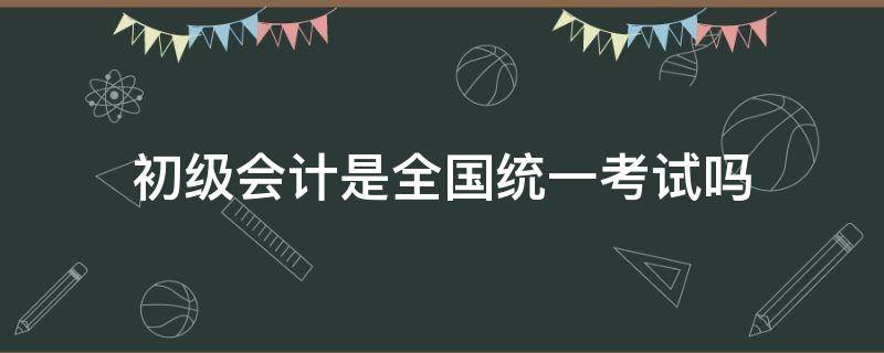 初级会计是全国统一考试吗 初级会计资格考试是全国统一的吗