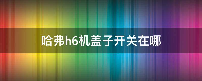 哈弗h6机盖子开关在哪 哈弗h6机器盖子在哪开