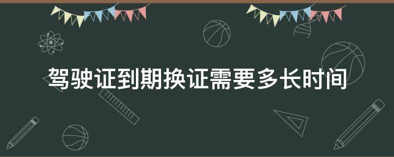 驾驶证到期换证需要多长时间（驾驶证到期换证需要多久时间）