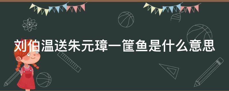 刘伯温送朱元璋一筐鱼是什么意思（刘伯温临终前让儿子送给朱元璋一筐鱼）