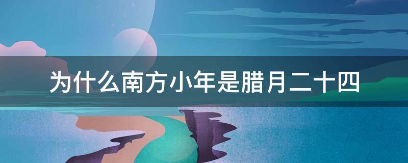 为什么南方小年是腊月二十四（南方人腊月二十四过小年）