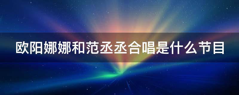 欧阳娜娜和范丞丞合唱是什么节目 欧阳娜娜和范丞丞合唱的是什么歌