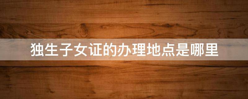 独生子女证的办理地点是哪里（办独生子女证在什么地方办）