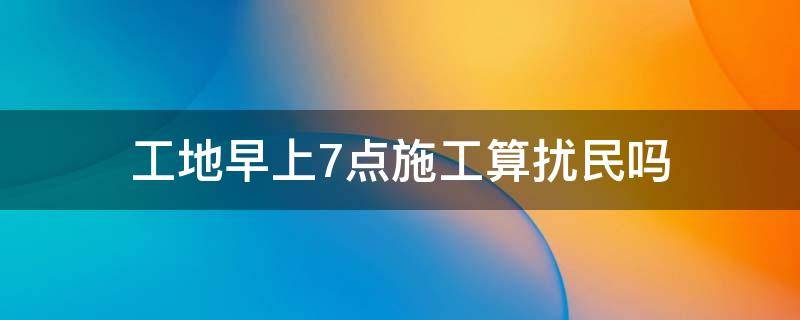 工地早上7点施工算扰民吗 工地七点钟施工算扰民吗