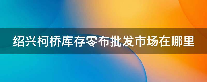 绍兴柯桥库存零布批发市场在哪里 绍兴柯桥库存零布批发市场在哪里进货