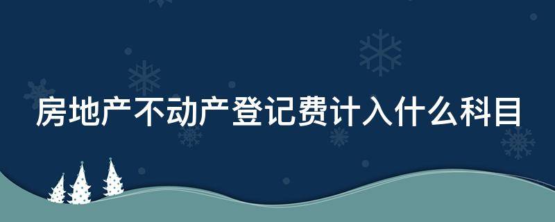 房地产不动产登记费计入什么科目（房地产不动产登记费用计入什么会计科目）