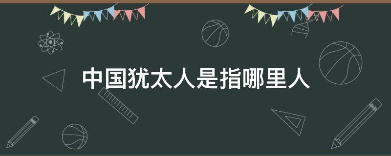 中国犹太人是指哪里人 犹太人是中国人吗