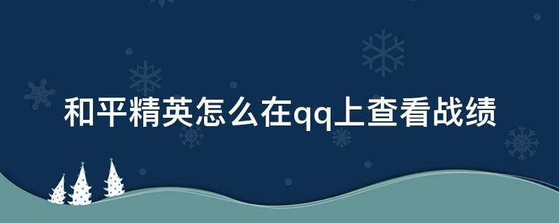 和平精英怎么在qq上查看战绩（如何在qq查看和平精英的战绩）