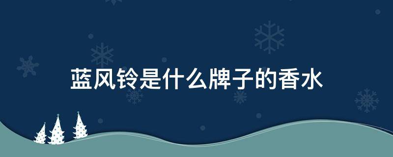 蓝风铃是什么牌子的香水（蓝风铃香水百科）