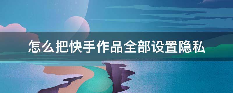 怎么把快手作品全部设置隐私（怎样设置快手隐私作品）