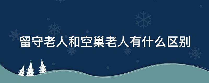 留守老人和空巢老人有什么区别（留守老人与空巢老人的区别）