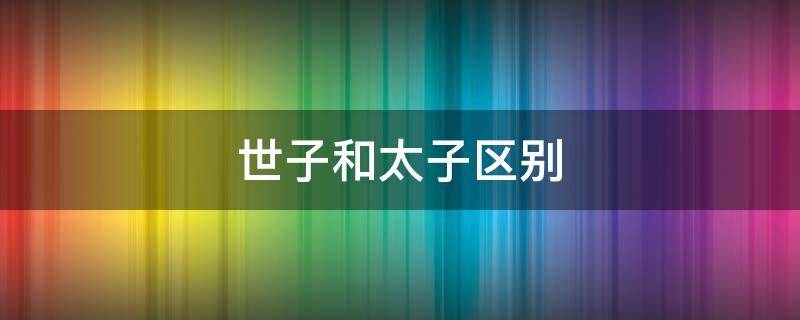 世子和太子区别 世子与太子区别