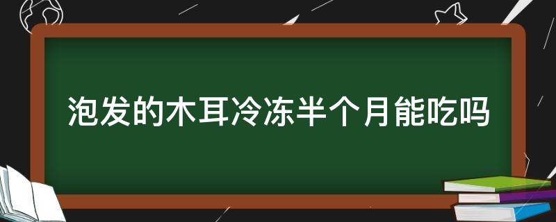 泡发的木耳冷冻半个月能吃吗（木耳泡发后冻冰箱一个星期还能吃吗）