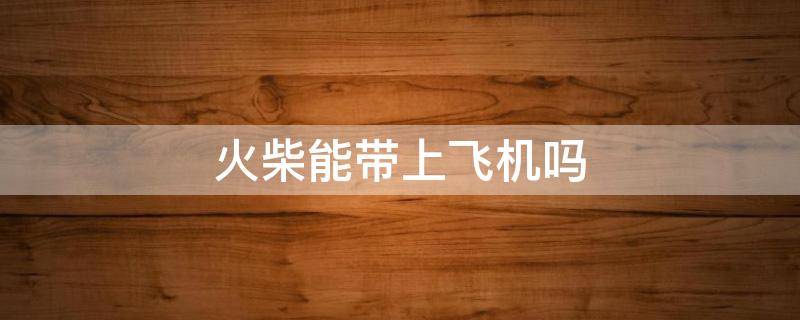 火柴能带上飞机吗 火柴能带上飞机吗他怎么查的到呢
