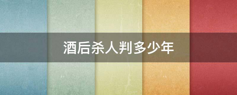 酒后杀人判多少年 酒后误杀判多少年