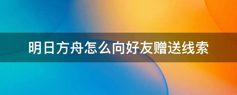 明日方舟怎么向好友赠送线索 明日方舟传递线索看好友缺什么