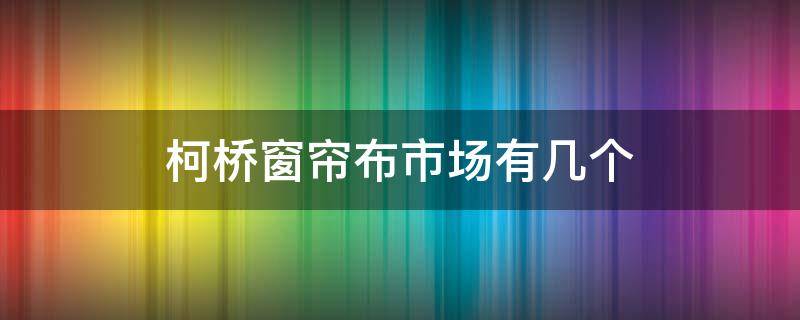 柯桥窗帘布市场有几个 柯桥窗帘布批发市场有几个区