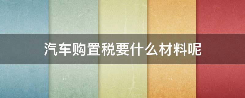 汽车购置税要什么材料呢 汽车购置税需要拿什么材料