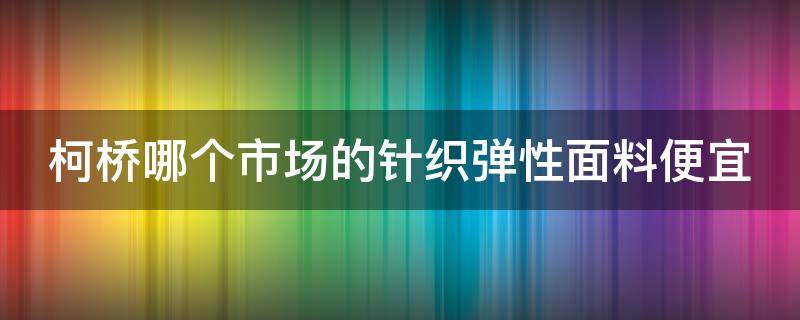 柯桥哪个市场的针织弹性面料便宜（柯桥哪个市场的针织弹性面料便宜点）