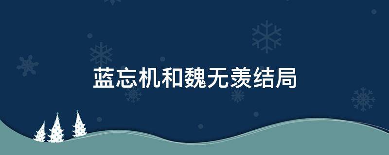 蓝忘机和魏无羡结局 蓝忘机和魏无羡结局是什么